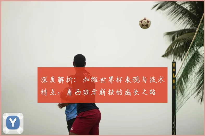 深度解析：加维世界杯表现与技术特点，看西班牙新核的成长之路