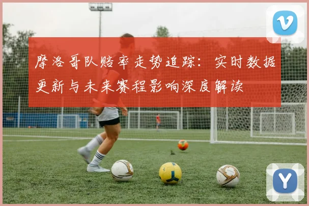 摩洛哥队赔率走势追踪：实时数据更新与未来赛程影响深度解读