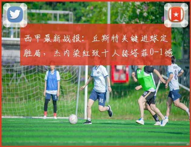 西甲最新战报：丘斯特关键进球定胜局，杰内染红致十人赫塔菲0-1憾负埃尔切