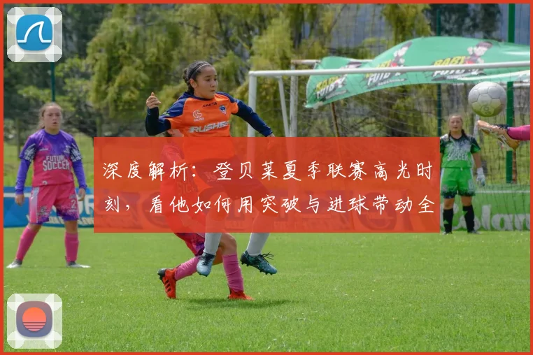 深度解析：登贝莱夏季联赛高光时刻，看他如何用突破与进球带动全队