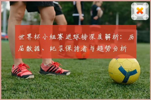 世界杯小组赛进球榜深度解析:历届数据、纪录保持者与趋势分析