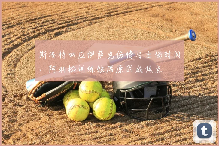 斯洛特回应伊萨克伤情与出场时间，阿利松训练缺席原因成焦点