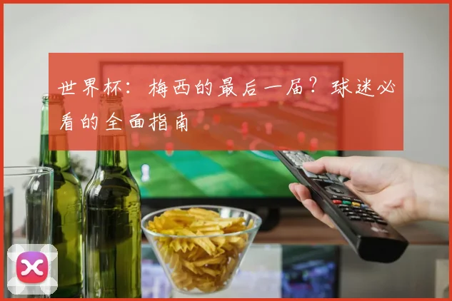 世界杯:梅西的最后一届?球迷必看的全面指南