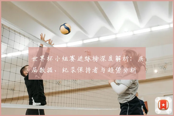 世界杯小组赛进球榜深度解析：历届数据、纪录保持者与趋势分析