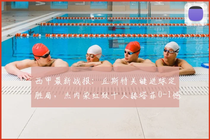 西甲最新战报：丘斯特关键进球定胜局，杰内染红致十人赫塔菲0-1憾负埃尔切