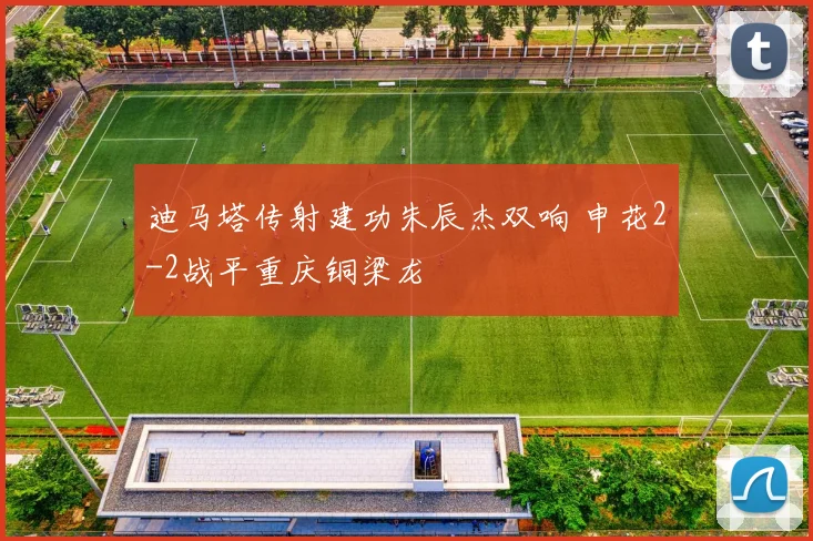 迪马塔传射建功朱辰杰双响 申花2-2战平重庆铜梁龙